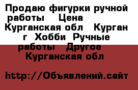 Продаю фигурки ручной работы  › Цена ­ 300-600 - Курганская обл., Курган г. Хобби. Ручные работы » Другое   . Курганская обл.